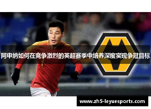 阿申纳如何在竞争激烈的英超赛季中培养深度实现争冠目标 阿申纳如何在竞争激烈的英超赛季中培养深度实现争冠目标