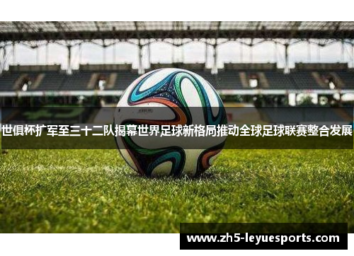 世俱杯扩军至三十二队揭幕世界足球新格局推动全球足球联赛整合发展 世俱杯扩军至三十二队揭幕世界足球新格局推动全球足球联赛整合发展